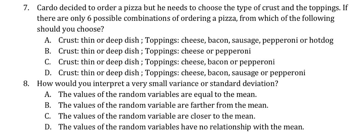 7. Cardo decided to order a pizza but he needs to choose the type of crust and the toppings. If
there are only 6 possible combinations of ordering a pizza, from which of the following
should you choose?
A. Crust: thin or deep dish ; Toppings: cheese, bacon, sausage, pepperoni or hotdog
B. Crust: thin or deep dish ; Toppings: cheese or pepperoni
C. Crust: thin or deep dish ; Toppings: cheese, bacon or pepperoni
D. Crust: thin or deep dish ; Toppings: cheese, bacon, sausage or pepperoni
8. How would you interpret a very small variance or standard deviation?
A. The values of the random variables are equal to the mean.
B. The values of the random variable are farther from the mean.
C. The values of the random variable are closer to the mean.
D. The values of the random variables have no relationship with the mean.
