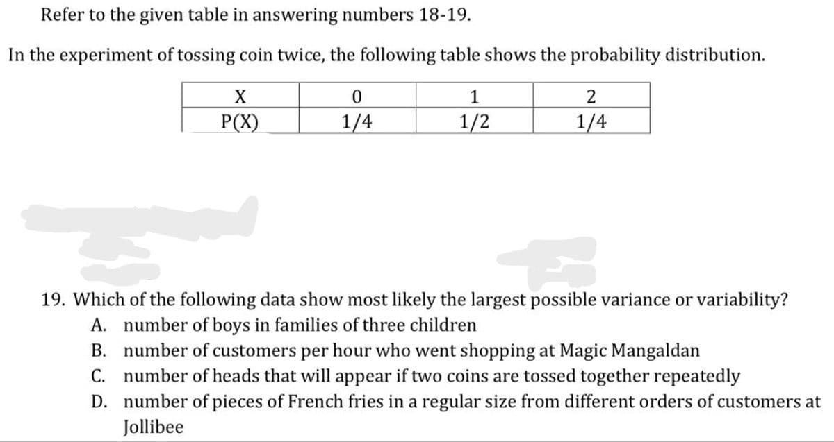 Refer to the given table in answering numbers 18-19.
In the experiment of tossing coin twice, the following table shows the probability distribution.
X
1
P(X)
1/4
1/2
1/4
19. Which of the following data show most likely the largest possible variance or variability?
A. number of boys in families of three children
B. number of customers per hour who went shopping at Magic Mangaldan
C. number of heads that will appear if two coins are tossed together repeatedly
D. number of pieces of French fries in a regular size from different orders of customers at
Jollibee

