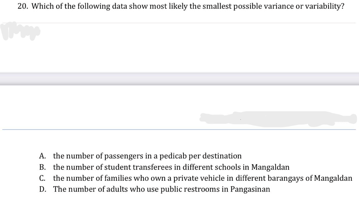 20. Which of the following data show most likely the smallest possible variance or variability?
A. the number of passengers in a pedicab per destination
B. the number of student transferees in different schools in Mangaldan
C. the number of families who own a private vehicle in different barangays of Mangaldan
D. The number of adults who use public restrooms in Pangasinan
