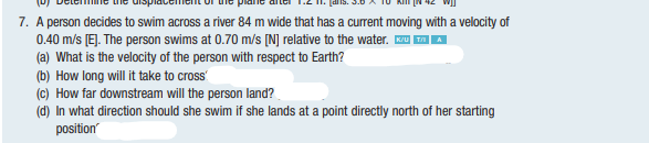 7. A person decides to swim across a river 84 m wide that has a current moving with a velocity of
0.40 m/s [E]. The person swims at 0.70 m/s [N] relative to the water. u |
(a) What is the velocity of the person with respect to Earth?
(b) How long will it take to cross'
(c) How far downstream will the person land?
(d) In what direction should she swim if she lands at a point directly north of her starting
position
