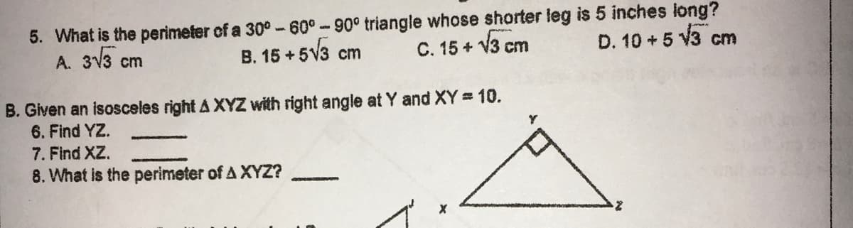 5. What is the perimeter of a 30° -60°-90° triangle whose shorter leg is 5 inches long?
A. 3V3 cm
B. 15 + 5V3
C. 15 + V3 cm
D. 10 + 5 V3 c
cm
B. Given an isosceles right A XYZ with right angle at Y and XY = 10.
6. Find YZ.
7. Find XZ.
8. What is the perimeter of A XYZ?
