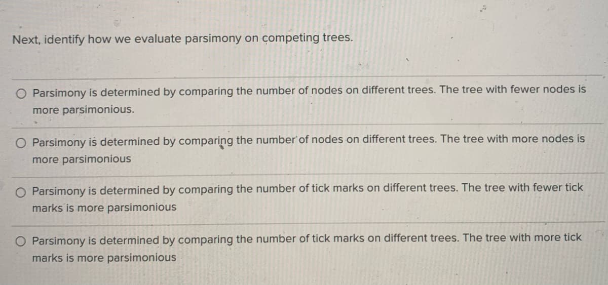 Next, identify how we evaluate parsimony on competing trees.
Parsimony is determined by comparing the number of nodes on different trees. The tree with fewer nodes is
more parsimonious.
O Parsimony is determined by comparing the number'of nodes on different trees. The tree with more nodes is
more parsimonious
O Parsimony is determined by comparing the number of tick marks on different trees. The tree with fewer tick
marks is more parsimonious
Parsimony is determined by comparing the number of tick marks on different trees. The tree with more tick
marks is more parsimonious
