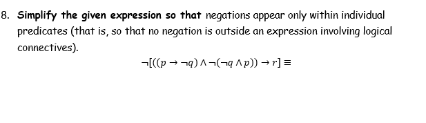 8. Simplify the given expression so that negations appear only within individual
predicates (that is, so that no negation is outside an expression involving logical
connectives).
-[(p → -q)A¬(-¬q ^p)) → r] =
