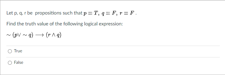 Let p, q, r be propositions such that p =T, q = F, r = F .
Find the truth value of the following logical expression:
• (pV ~q) → (r Aq)
True
False
