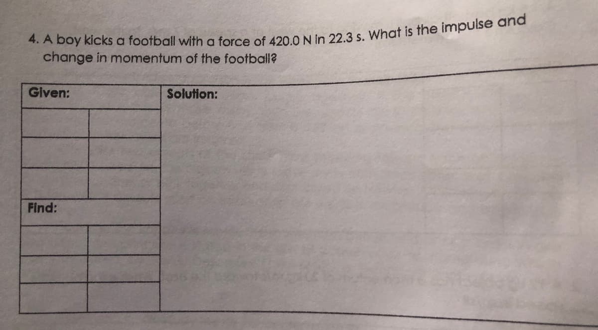 4. A boy kicks a football with a force of 420.0 N in 22.3 s. What is the impulse and
change in momentum of the football?
Given:
Solution:
Find: