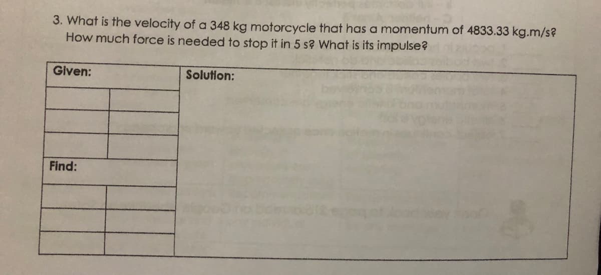3. What is the velocity of a 348 kg motorcycle that has a momentum of 4833.33 kg.m/s?
How much force is needed to stop it in 5 s? What is its impulse?
Given:
Solution:
Find:
