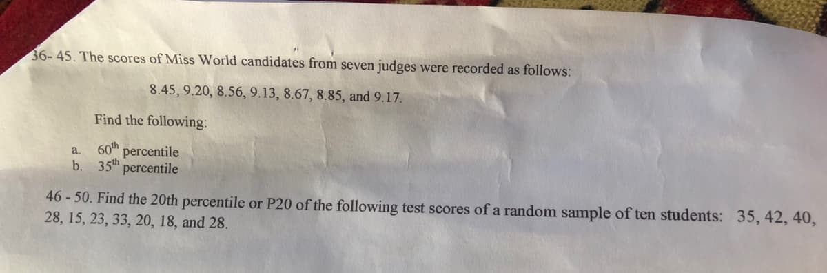 36-45. The scores of Miss World candidates from seven judges were recorded as follows:
8.45, 9.20, 8.56, 9.13, 8.67, 8.85, and 9.17.
Find the following:
60th
percentile
a.
b.
35th
percentile
46 -50. Find the 20th percentile or P20 of the following test scores of a random sample of ten students: 35, 42, 40,
28, 15, 23, 33, 20, 18, and 28.
