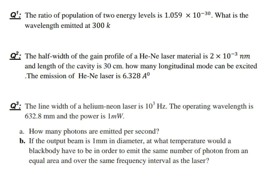 Q': The ratio of population of two energy levels is 1.059 x 10-30. What is the
wavelength emitted at 300 k
Q: The half-width of the gain profile of a He-Ne laser material is 2 x 10-3 nm
and length of the cavity is 30 cm. how many longitudinal mode can be excited
.The emission of He-Ne laser is 6.328 A°
Q°: The line width of a helium-neon laser is 10° Hz. The operating wavelength is
632.8 mm and the power is 1mW.
a. How many photons are emitted per second?
b. If the output beam is 1mm in diameter, at what temperature would a
blackbody have to be in order to emit the same number of photon from an
equal area and over the same frequency interval as the laser?
sản

