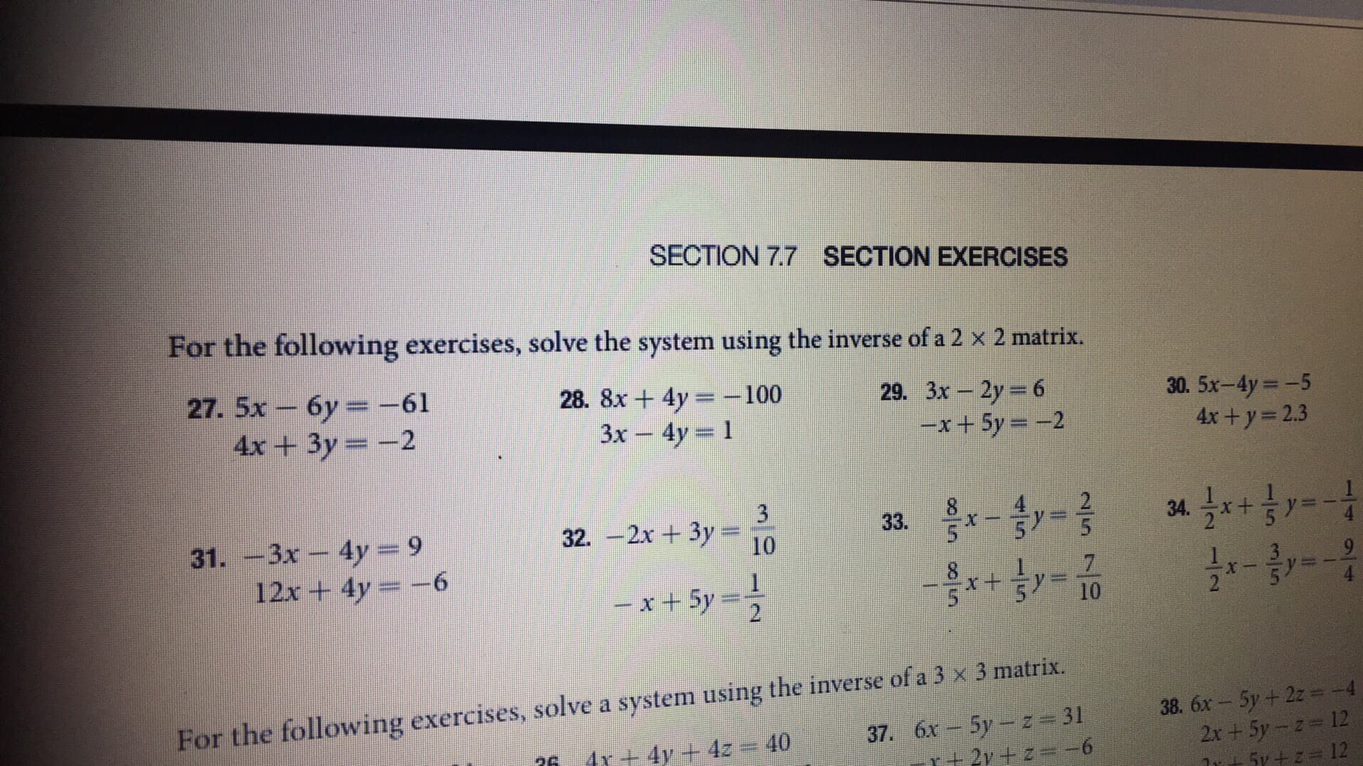 SECTION 7.7
SECTION EXERCISES
For the following exercises, solve the system using the inverse of a 2 x 2 matrix.
27. 5x-6y =-61
4x+3y 2
28. 8x + 4y-:-100
3x -4y 1
29. 3x-2y = 6
30. 5x-4y -5
4x+y- 2.3
-x + 5y =-2
31. -3x - 4y 9
2 5
12x + 4y =-6
For the following exercises, solve a system using the inverse of a 3 x 3 matrix
38. 6x- 5y+2z-4
12
