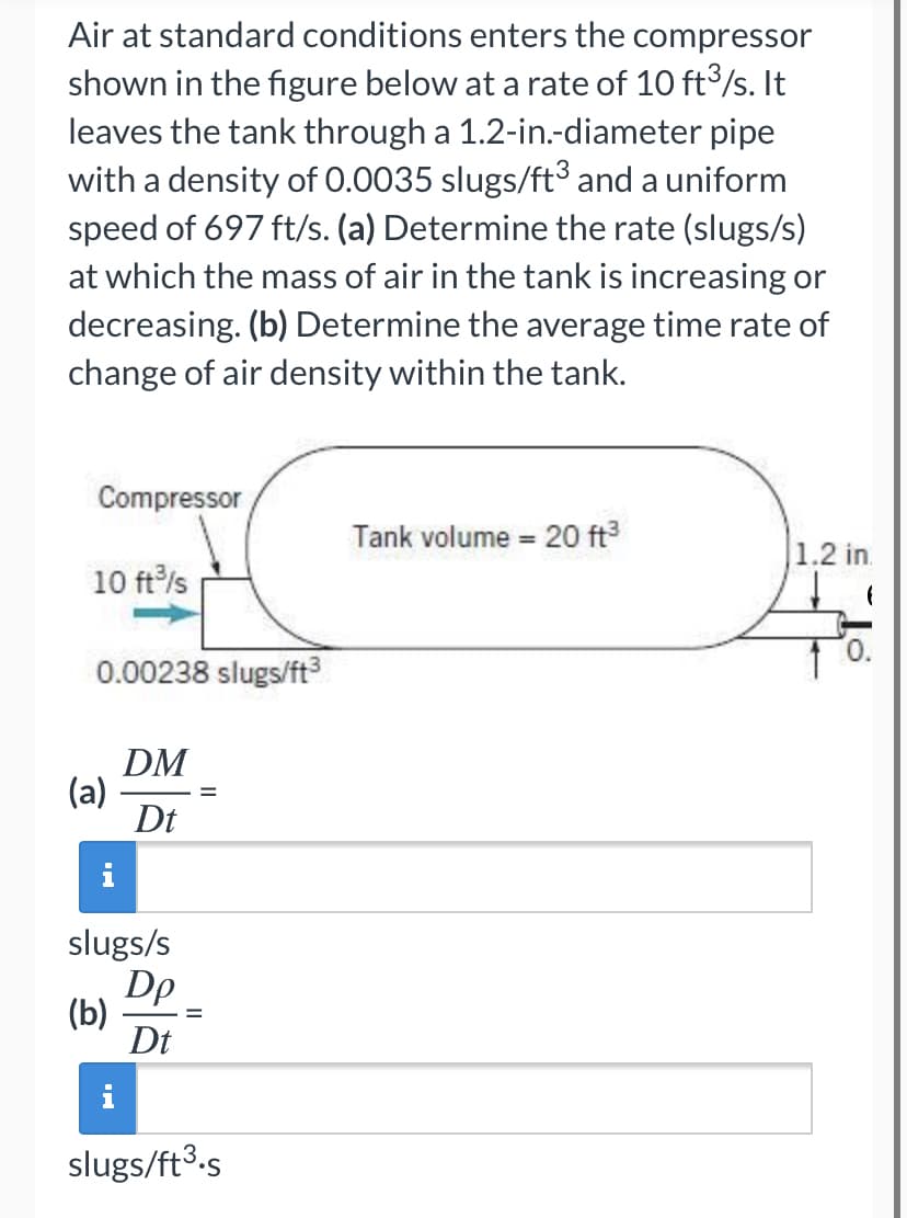 Air at standard conditions enters the compressor
shown in the figure below at a rate of 10 ft3/s. It
leaves the tank through a 1.2-in.-diameter pipe
with a density of 0.0035 slugs/ft³3 and a uniform
speed of 697 ft/s. (a) Determine the rate (slugs/s)
at which the mass of air in the tank is increasing or
decreasing. (b) Determine the average time rate of
change of air density within the tank.
Compressor
Tank volume = 20 ft
%3D
1.2 in.
10 ft/s
0.00238 slugs/ft
DM
(a)
Dt
slugs/s
Dp
(b)
Dt
i
slugs/ft3.s
