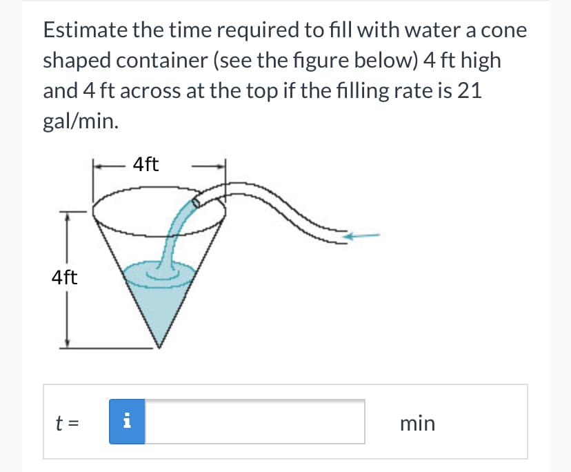 Estimate the time required to fill with water a cone
shaped container (see the figure below) 4 ft high
and 4 ft across at the top if the filling rate is 21
gal/min.
4ft
4ft
t =
i
min
