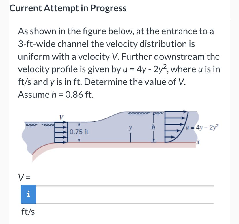 Current Attempt in Progress
As shown in the figure below, at the entrance to a
3-ft-wide channel the velocity distribution is
uniform with a velocity V. Further downstream the
velocity profile is given by u = 4y - 2y², where u is in
ft/s and y is in ft. Determine the value of V.
Assume h = 0.86 ft.
y
h
u = 4y – 2y2
0.75 ft
V =
i
ft/s
