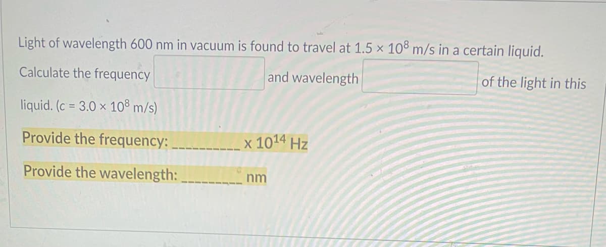 Light of wavelength 600 nm in vacuum is found to travel at 1.5 x 108 m/s in a certain liquid.
Calculate the frequency
and wavelength
of the light in this
liquid. (c = 3.0 x 10® m/s)
Provide the frequency:
x 1014 Hz
Provide the wavelength:
nm

