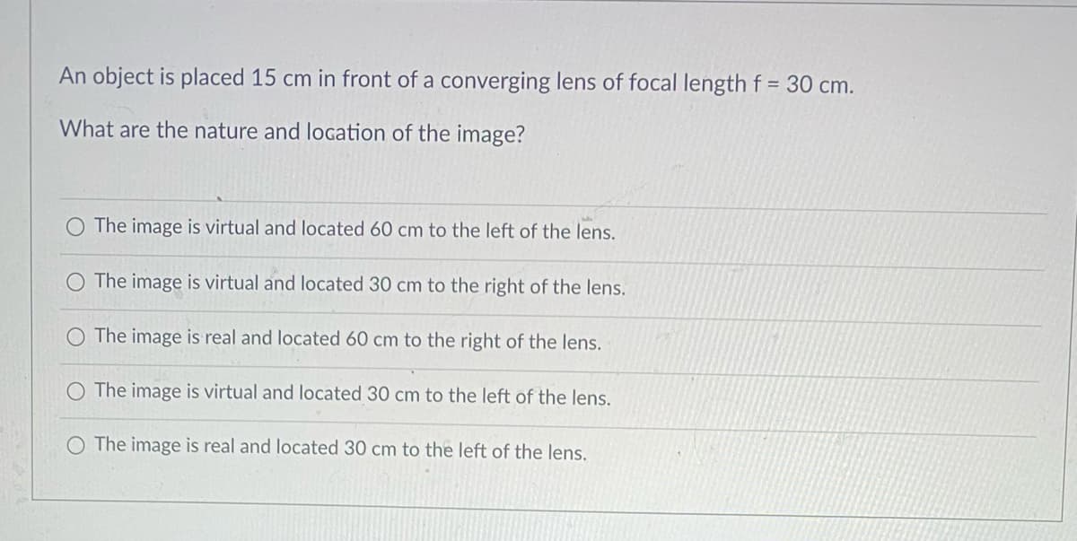 An object is placed 15 cm in front of a converging lens of focal length f = 30 cm.
What are the nature and logation of the image?
The image is virtual and located 60 cm to the left of the lens.
O The image is virtual and located 30 cm to the right of the lens.
O The image is real and located 60 cm to the right of the lens.
O The image is virtual and located 30 cm to the left of the lens.
O The image is real and located 30 cm to the left of the lens.
