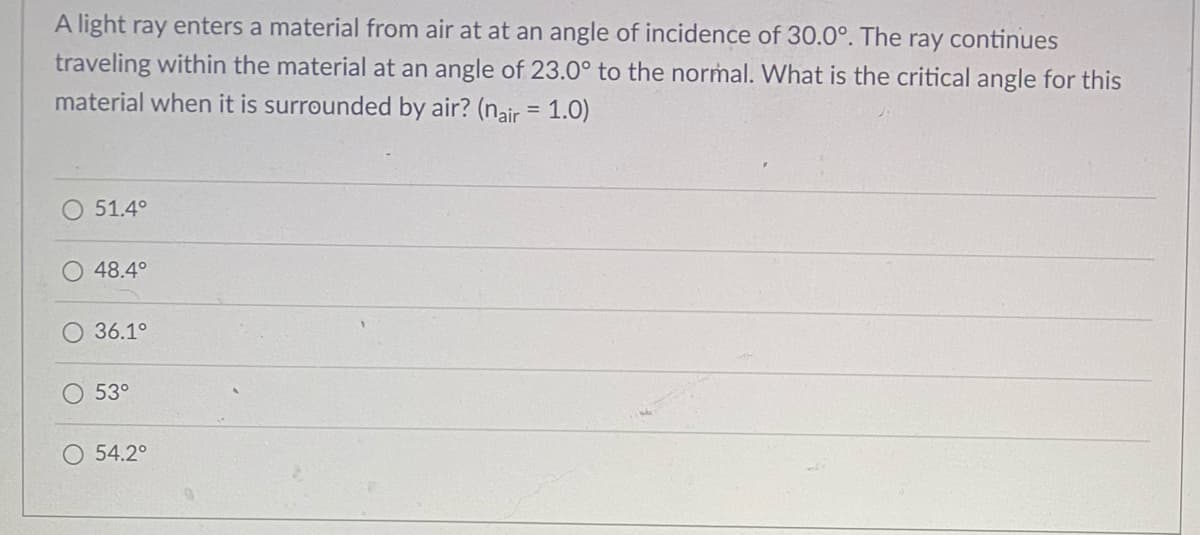 A light ray enters a material from air at at an angle of incidence of 30.0°. The ray continues
traveling within the material at an angle of 23.0° to the normal. What is the critical angle for this
material when it is surrounded by air? (nair = 1.0)
51.4°
48.4°
36.1°
53°
O 54.2°
