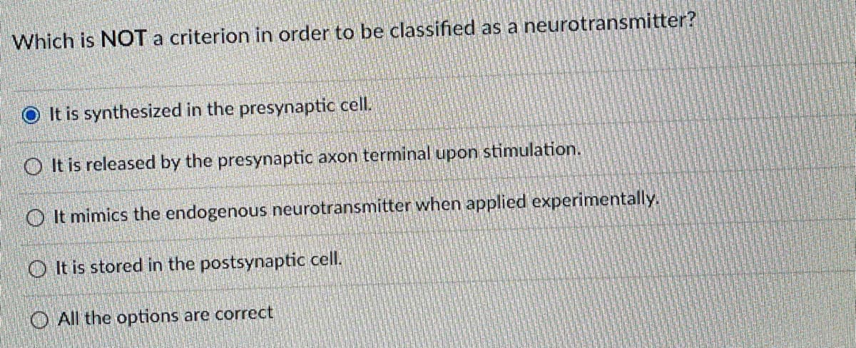 Which is NOT a criterion in order to be classified as a neurotransmitter?
It is synthesized in the presynaptic cell.
O It is released by the presynaptic axon terminal upon stimulation.
O It mimics the endogenous neurotransmitter when applied experimentally.
O It is stored in the postsynaptic cell.
O All the options are correct
