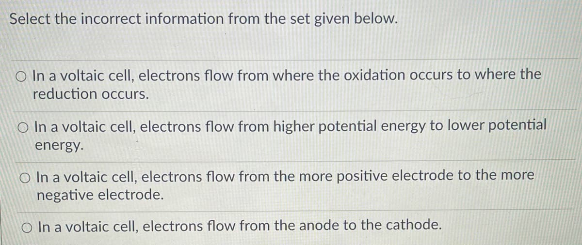 Select the incorrect information from the set given below.
O In a voltaic cell, electrons flow from where the oxidation occurs to where the
reduction occurs.
O In a voltaic cell, electrons flow from higher potential energy to lower potential
energy.
O In a voltaic cell, electrons flow from the more positive electrode to the more
negative electrode.
O In a voltaic cell, electrons flow from the anode to the cathode.
