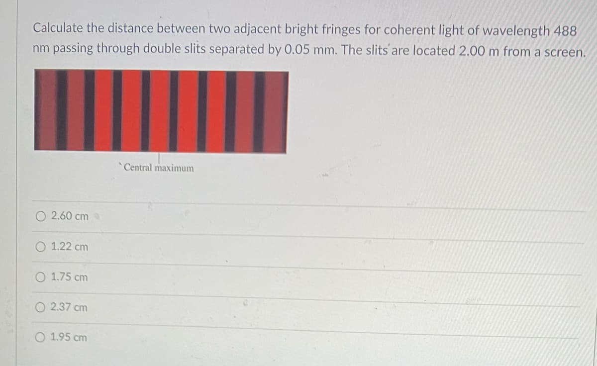 Calculate the distance between two adjacent bright fringes for coherent light of wavelength 488
nm passing through double slits separated by 0.05 mm. The slits are located 2.00 m from a screen.
Central maximum
2.60 cm
O 1.22 cm
1.75 cm
2.37 cm
O 1.95 cm
