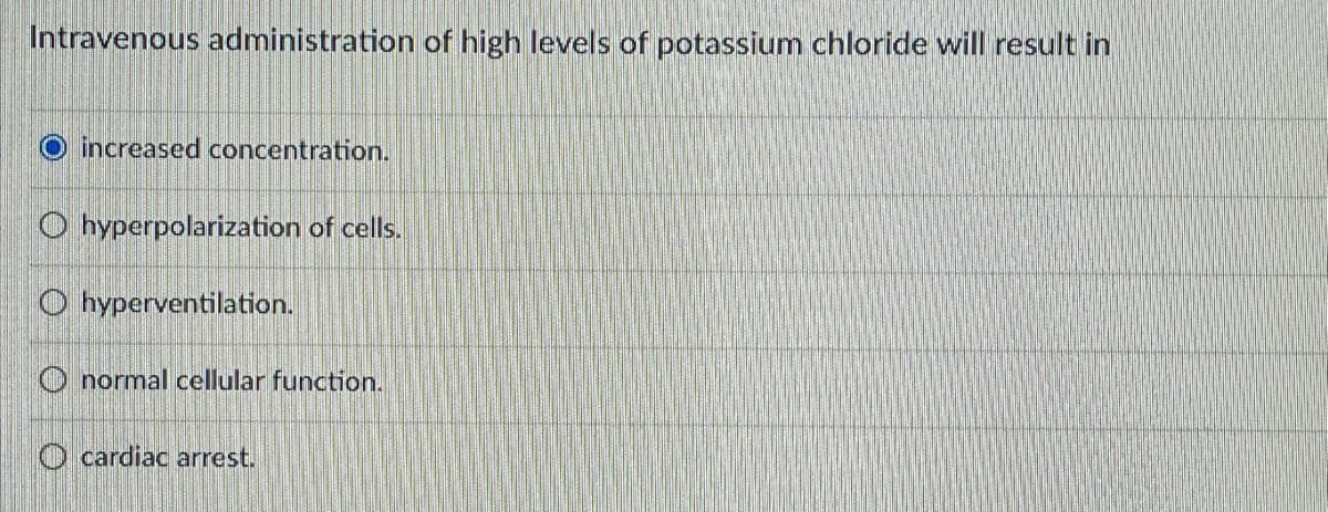 Intravenous administration of high levels of potassium chloride will result in
O increased concentration.
O hyperpolarization of cells.
O hyperventilation.
O normal cellular function.
O cardiac arrest.
