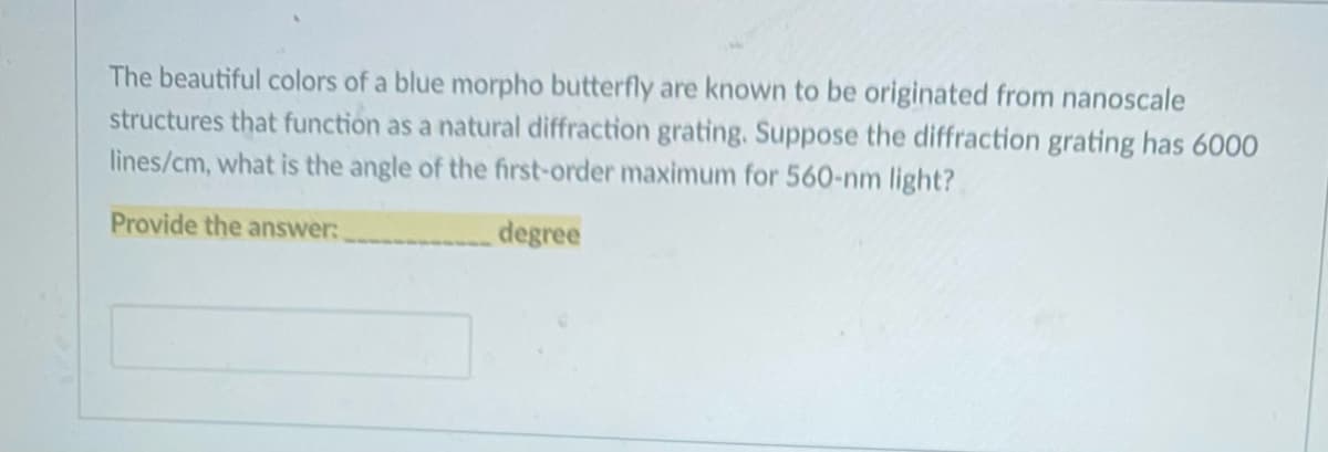 The beautiful colors of a blue morpho butterfly are known to be originated from nanoscale
structures that function as a natural diffraction grating. Suppose the diffraction grating has 6000
lines/cm, what is the angle of the first-order maximum for 560-nm light?
Provide the answer:
degree
