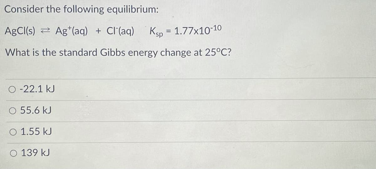 Consider the following equilibrium:
AGCI(s) 2 Ag*(aq) + Cl(aq)
Ksp = 1.77x1010
%3D
What is the standard Gibbs energy change at 25°C?
O -22.1 kJ
55.6 kJ
O 1.55 kJ
O 139 kJ
