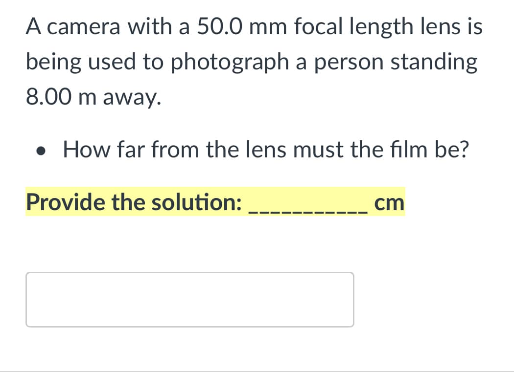 A camera with a 50.0 mm focal length lens is
being used to photograph a person standing
8.00 m away.
• How far from the lens must the film be?
Provide the solution:
cm
