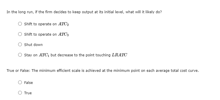 In the long run, if the firm decides to keep output at its initial level, what will it likely do?
Shift to operate on ATC2
O sift to operate on ATC3
Shut down
O stay on ATC1 but decrease to the point touching LRATC
True or False: The minimum efficient scale is achieved at the minimum point on each average total cost curve.
False
True
