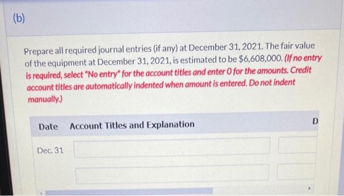 (b)
Prepare all required journal entries (if any) at December 31, 2021. The fair value
of the equipment at December 31, 2021, is estimated to be $6,608,000. (If no entry
is required, select "No entry" for the account titles and enter O for the amounts. Credit
account titles are automatically indented when amount is entered. Do not indent
manually.)
Date Account Titles and Explanation
Dec. 31
D