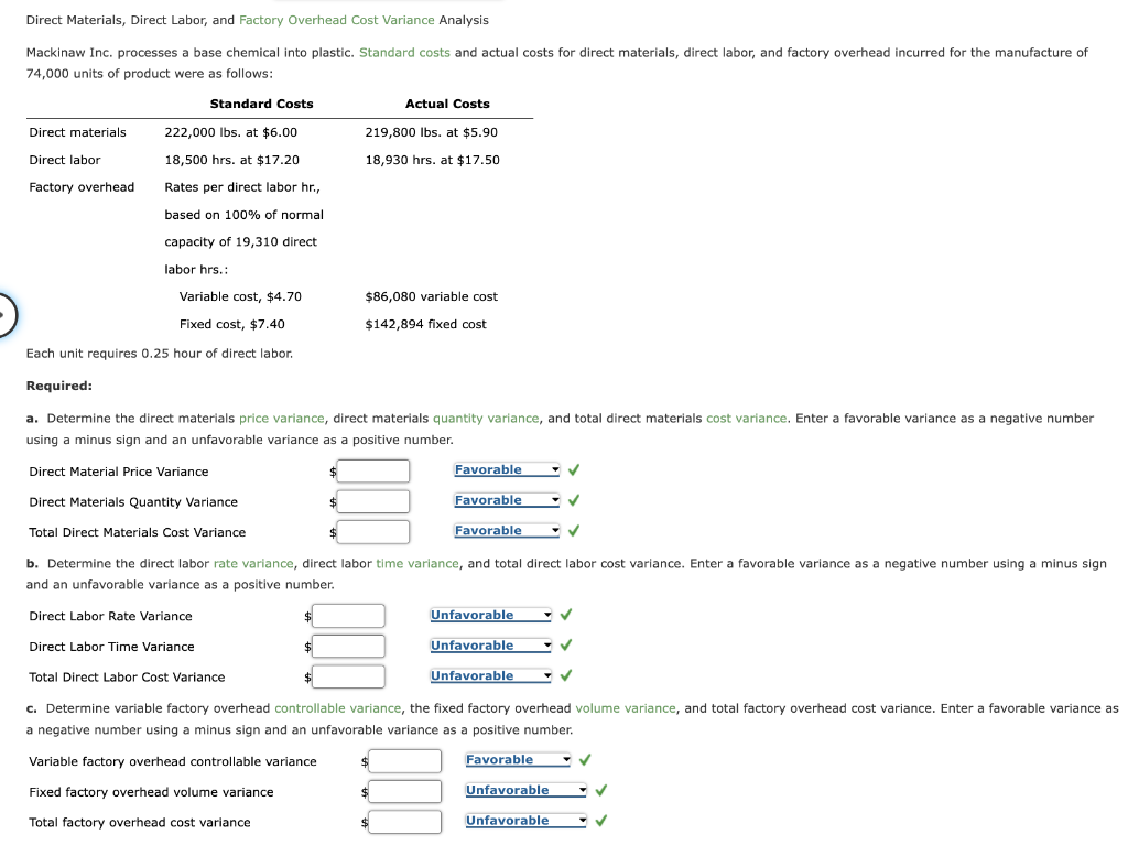 Direct Materials, Direct Labor, and Factory Overhead Cost Variance Analysis
Mackinaw Inc. processes a base chemical into plastic. Standard costs and actual costs for direct materials, direct labor, and factory overhead incurred for the manufacture of
74,000 units of product were as follows:
Standard Costs
Direct materials
Direct labor
Factory overhead
222,000 lbs. at $6.00
18,500 hrs. at $17.20
Rates per direct labor hr.,
based on 100% of normal
capacity of 19,310 direct
labor hrs.:
Required:
Variable cost, $4.70
Fixed cost, $7.40
Each unit requires 0.25 hour of direct labor.
a. Determine the direct materials price variance, direct materials quantity variance, and total direct materials cost variance. Enter a favorable variance as a negative number
using a minus sign and an unfavorable variance as a positive number.
Direct Material Price Variance
Direct Materials Quantity Variance
Total Direct Materials Cost Variance
Direct Labor Rate Variance
Direct Labor Time Variance
Actual Costs
219,800 lbs. at $5.90
18,930 hrs. at $17.50
Total Direct Labor Cost Variance
$86,080 variable cost
$142,894 fixed cost
b. Determine the direct labor rate variance, direct labor time variance, and total direct labor cost variance. Enter a favorable variance as a negative number using a minus sign
and an unfavorable variance as a positive number.
Variable factory overhead controllable variance
Fixed factory overhead volume variance
Total factory overhead cost variance
$
Favorable
Favorable
Favorable
$
$
Unfavorable
Unfavorable
Unfavorable
c. Determine variable factory overhead controllable variance, the fixed factory overhead volume variance, and total factory overhead cost variance. Enter a favorable variance as
a negative number using a minus sign and an unfavorable variance as a positive number.
Favorable
✓
Unfavorable
✓
Unfavorable
✓
✓
✓
✓
✓