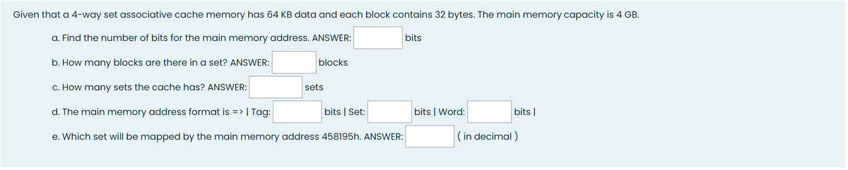 Given that a 4-way set associative cache memory has 64 KB data and each block contains 32 bytes. The main memory capacity is 4 GB.
a. Find the number of bits for the main memory address. ANSWER:
bits
b. How many blocks are there in a set? ANSWER:
blocks
c. How many sets the cache has? ANSWER:
d. The main memory address format is => | Tag:
e. Which set will be mapped by the main memory address 458195h. ANSWER:
sets
bits | Set:
bits | Word:
bits |
(in decimal)