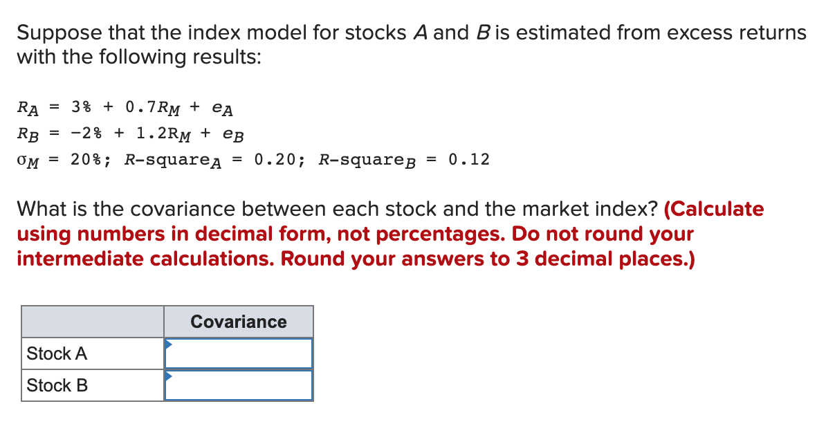 Suppose that the index model for stocks A and B is estimated from excess returns
with the following results:
RA = 3% +0.7RM + еA
RB
= -2% + 1.2RM + eB
OM = 20% ; R-squareд = 0.20; R-squareg = 0.12
What is the covariance between each stock and the market index? (Calculate
using numbers in decimal form, not percentages. Do not round your
intermediate calculations. Round your answers to 3 decimal places.)
Stock A
Stock B
Covariance