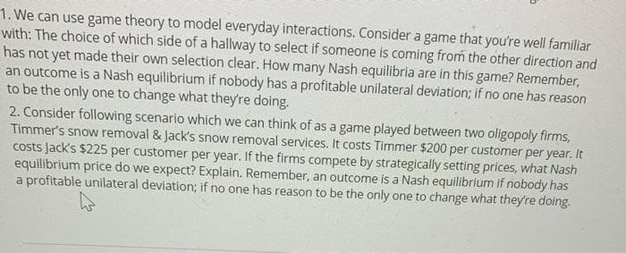1. We can use game theory to model everyday interactions. Consider a game that you're well familiar
with: The choice of which side of a hallway to select if someone is coming from the other direction and
has not yet made their own selection clear. How many Nash equilibria are in this game? Remember,
an outcome is a Nash equilibrium if nobody has a profitable unilateral deviation; if no one has reason
to be the only one to change what they're doing.
2. Consider following scenario which we can think of as a game played between two oligopoly firms,
Timmer's snow removal & Jack's snow removal services. It costs Timmer $200 per customer per year. It
costs Jack's $225 per customer per year. If the firms compete by strategically setting prices, what Nash
equilibrium price do we expect? Explain. Remember, an outcome is a Nash equilibrium if nobody has
a profitable unilateral deviation; if no one has reason to be the only one to change what they're doing.