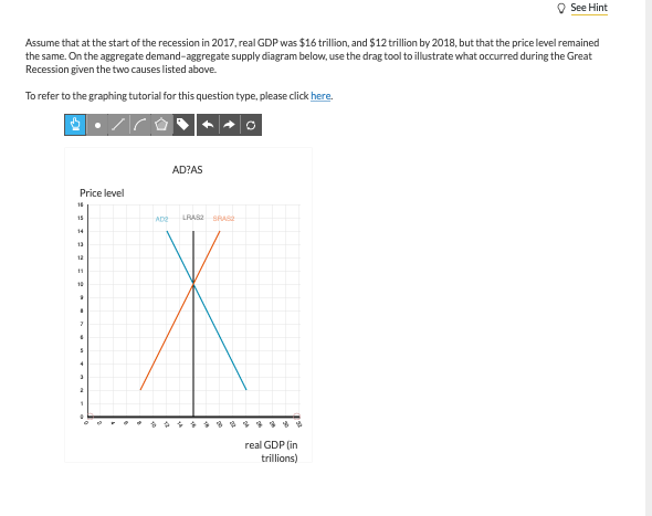 Assume that at the start of the recession in 2017, real GDP was $16 trillion, and $12 trillion by 2018, but that the price level remained
the same. On the aggregate demand-aggregate supply diagram below, use the drag tool to illustrate what occurred during the Great
Recession given the two causes listed above.
To refer to the graphing tutorial for this question type, please click here.
Price level
15
14
13
12
10
*
I
7
S
4
2
1
AD2
AD?AS
LRASZ SPASZ
See Hint
real GDP (in
trillions)