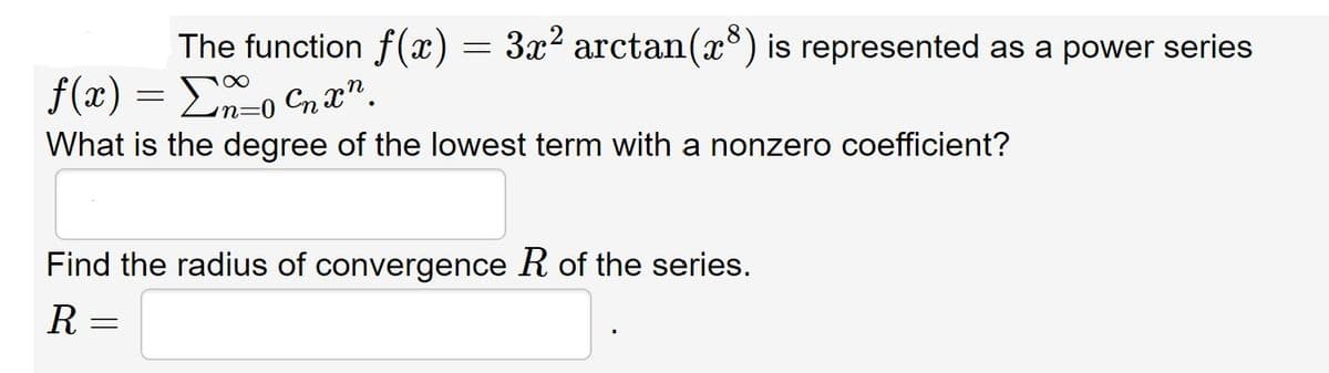 The function f(x) = 3x2 arctan(x) is represented as a power series
f(x) = Eo Cnx".
n=0
What is the degree of the lowest term with a nonzero coefficient?
Find the radius of convergence R of the series.
R =
