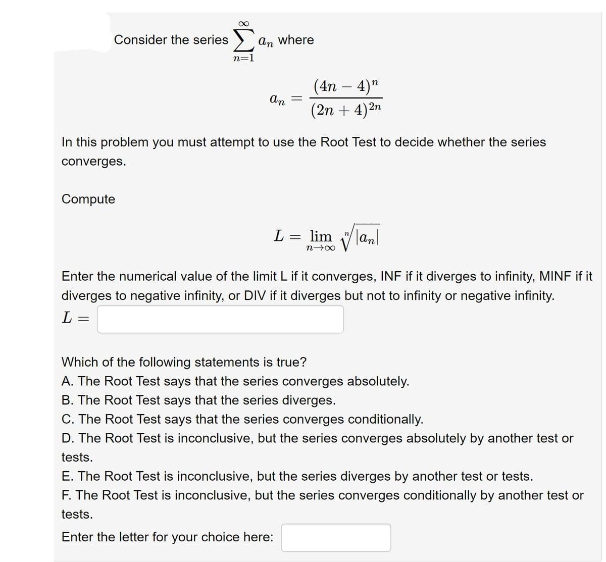 Consider the series
An where
n=1
(4n – 4)"
-
An
(2n + 4)2n
In this problem you must attempt to use the Root Test to decide whether the series
converges.
Compute
L = lim lanl
Enter the numerical value of the limit L if it converges, INF if it diverges to infinity, MINF if it
diverges to negative infinity, or DIV if it diverges but not to infinity or negative infinity.
Which of the following statements is true?
A. The Root Test says that the series converges absolutely.
B. The Root Test says that the series diverges.
C. The Root Test says that the series converges conditionally.
D. The Root Test is inconclusive, but the series converges absolutely by another test or
tests.
E. The Root Test is inconclusive, but the series diverges by another test or tests.
F. The Root Test is inconclusive, but the series converges conditionally by another test or
tests.
Enter the letter for your choice here:
