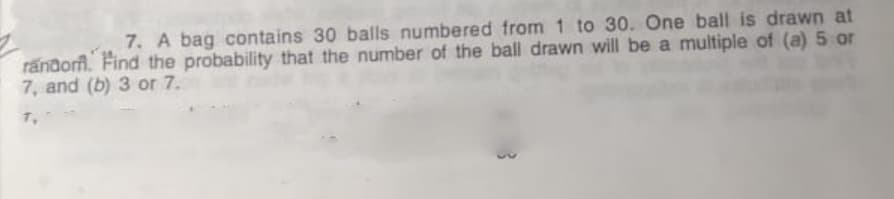 7. A bag contains 30 balls numbered from 1 to 30. One ball is drawn at
rändorm. Find the probability that the number of the ball drawn will be a multiple of (a) 5 or
7, and (b) 3 or 7.
T,

