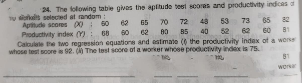24. The following table gives the aptitude test scores and productivity indices af
TU Workers selected at random :
Aptitude scores (X) :
Productivity index (Y):
Calculate the two regression equations and estimate () the productivity index of a worker
whose test score is 92. (i) The test score of a worker whose productivity index is 75.
60
62
65
70
72
48
53
73
65 82
68
60
62
80
85
40
52
62
60
81
81
worker
