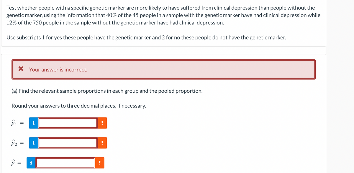 Test whether people with a specific genetic marker are more likely to have suffered from clinical depression than people without the
genetic marker, using the information that 40% of the 45 people in a sample with the genetic marker have had clinical depression while
12% of the 750 people in the sample without the genetic marker have had clinical depression.
Use subscripts 1 for yes these people have the genetic marker and 2 for no these people do not have the genetic marker.
(a) Find the relevant sample proportions in each group and the pooled proportion.
Round your answers to three decimal places, if necessary.
P₁
X Your answer is incorrect.
P
=
P2 =
=