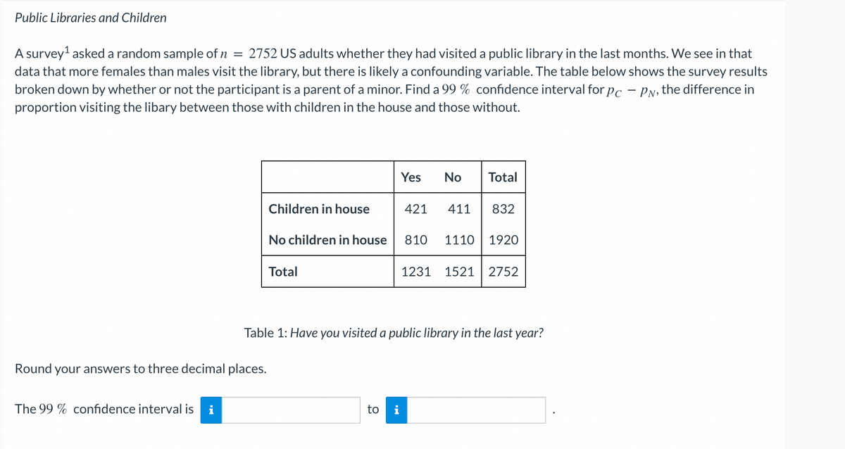 Public Libraries and Children
A survey¹ asked a random sample of ŉ = 2752 US adults whether they had visited a public library in the last months. We see in that
data that more females than males visit the library, but there is likely a confounding variable. The table below shows the survey results
broken down by whether or not the participant is a parent of a minor. Find a 99 % confidence interval for pc - PN, the difference in
proportion visiting the libary between those with children in the house and those without.
Round your answers to three decimal places.
The 99% confidence interval is i
Children in house
No children in house
Total
Yes
to i
No Total
421 411
832
810 1110 1920
Table 1: Have you visited a public library in the last year?
1231 1521 2752