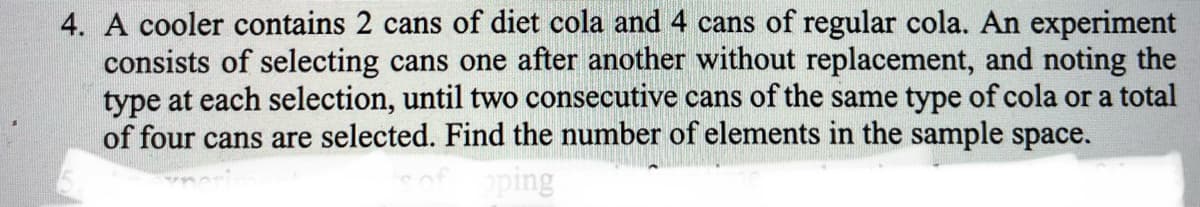 4. A cooler contains 2 cans of diet cola and 4 cans of regular cola. An experiment
consists of selecting cans one after another without replacement, and noting the
type at each selection, until two consecutive cans of the same type of cola or a total
of four cans are selected. Find the number of elements in the sample space.
oping