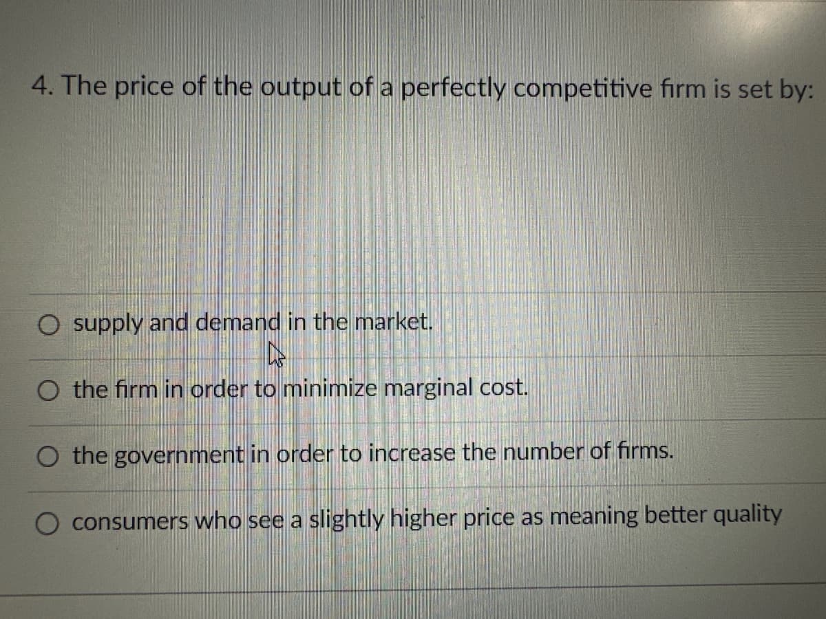 4. The price of the output of a perfectly competitive firm is set by:
O supply and demand in the market.
4
O the firm in order to minimize marginal cost.
O the government in order to increase the number of firms.
O consumers who see a slightly higher price as meaning better quality