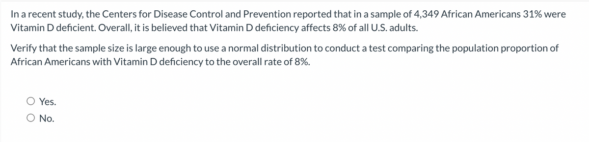 In a recent study, the Centers for Disease Control and Prevention reported that in a sample of 4,349 African Americans 31% were
Vitamin D deficient. Overall, it is believed that Vitamin D deficiency affects 8% of all U.S. adults.
Verify that the sample size is large enough to use a normal distribution to conduct a test comparing the population proportion of
African Americans with Vitamin D deficiency to the overall rate of 8%.
Yes.
O No.