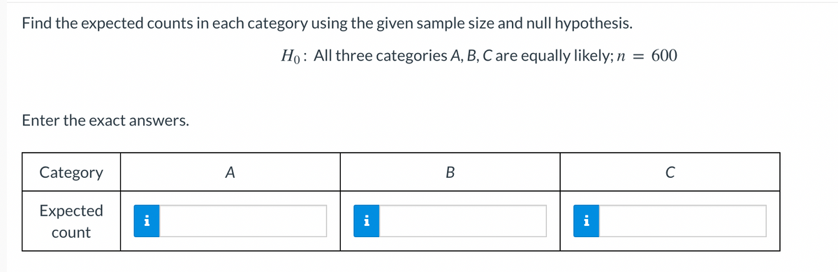Find the expected counts in each category using the given sample size and null hypothesis.
Ho: All three categories A, B, C are equally likely; n
Enter the exact answers.
Category
Expected
count
i
A
1
B
= 600
с