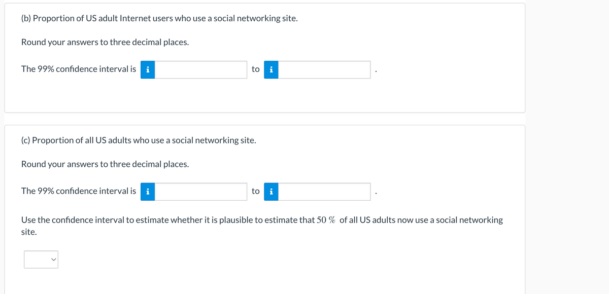 (b) Proportion of US adult Internet users who use a social networking site.
Round your answers to three decimal places.
The 99% confidence interval is i
(c) Proportion of all US adults who use a social networking site.
Round your answers to three decimal places.
to i
The 99% confidence interval is i
to i
Use the confidence interval to estimate whether it is plausible to estimate that 50 % of all US adults now use a social networking
site.