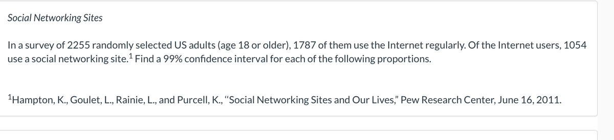 Social Networking Sites
In a survey of 2255 randomly selected US adults (age 18 or older), 1787 of them use the Internet regularly. Of the Internet users, 1054
use a social networking site.¹ Find a 99% confidence interval for each of the following proportions.
¹Hampton, K., Goulet, L., Rainie, L., and Purcell, K., "Social Networking Sites and Our Lives," Pew Research Center, June 16, 2011.