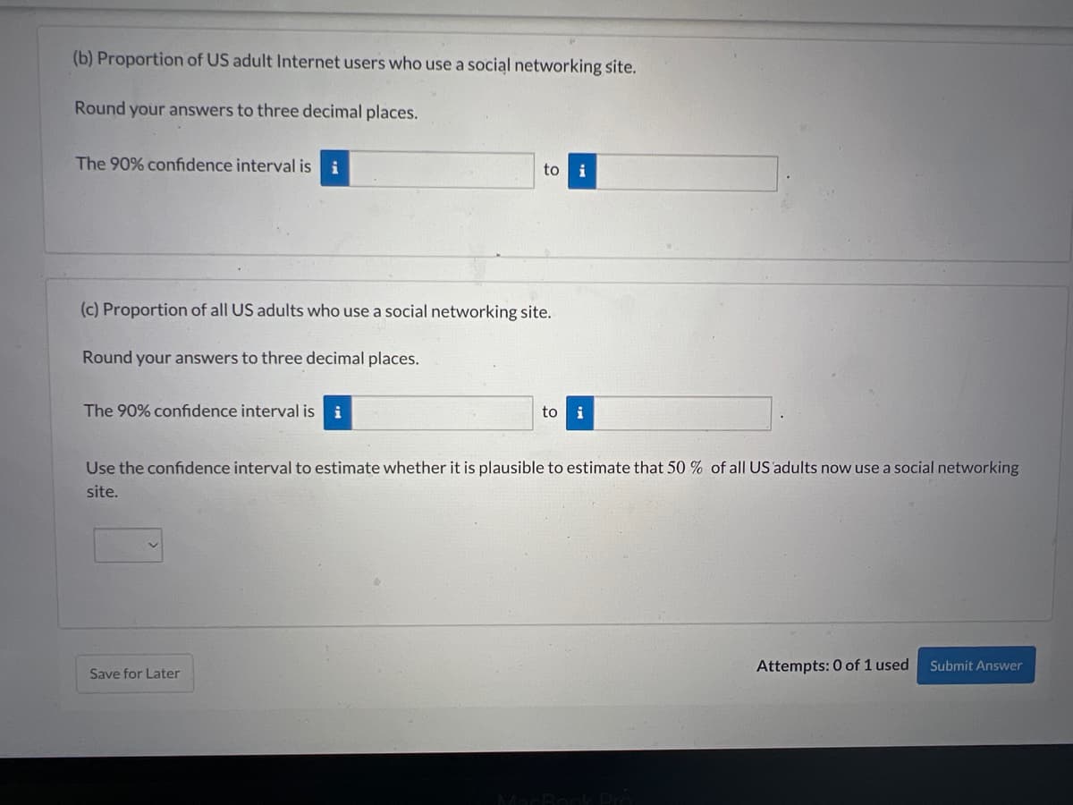 (b) Proportion of US adult Internet users who use a social networking site.
Round your answers to three decimal places.
The 90% confidence interval is i
(c) Proportion of all US adults who use a social networking site.
Round your answers to three decimal places.
The 90% confidence interval is i
to
Save for Later
i
to i
Use the confidence interval to estimate whether it is plausible to estimate that 50 % of all US adults now use a social networking
site.
MacBook Pro
Attempts: 0 of 1 used
Submit Answer