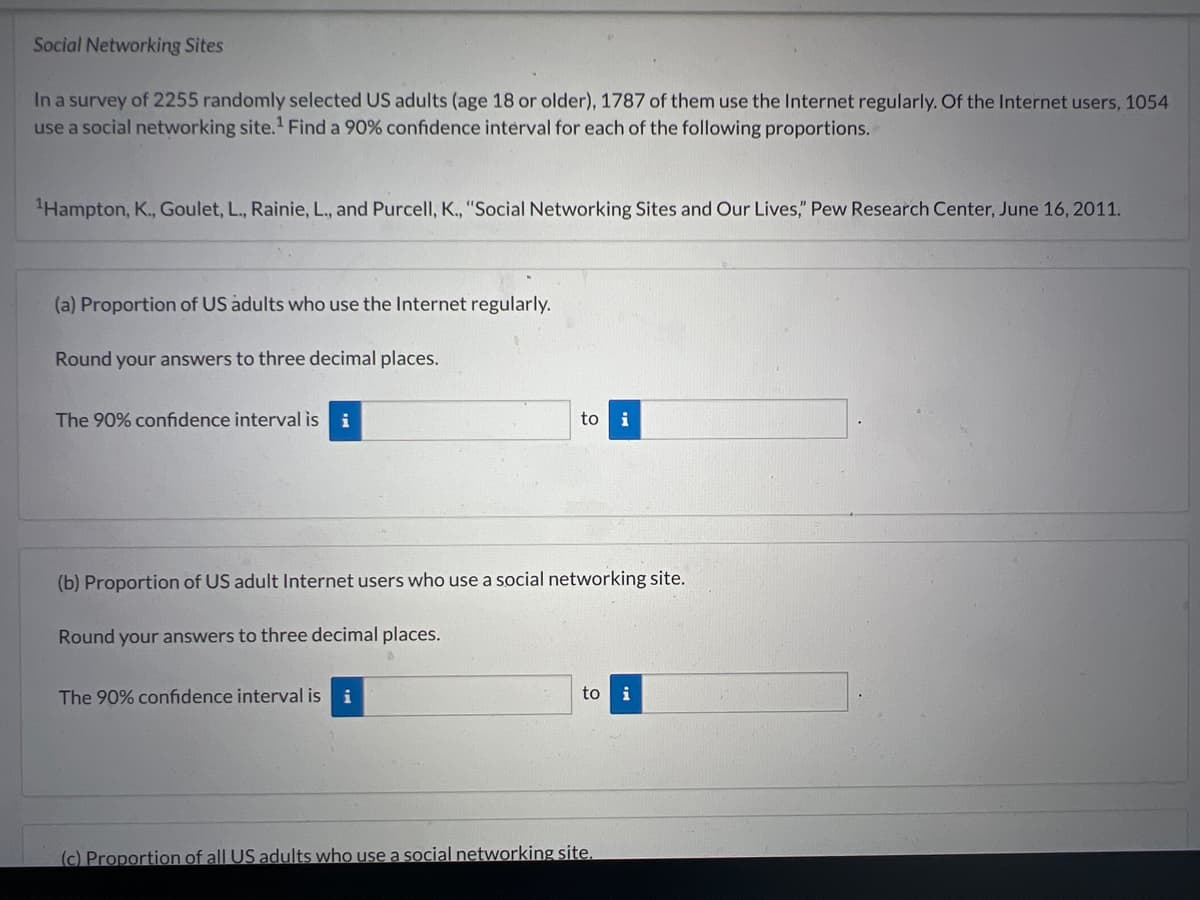 Social Networking Sites
In a survey of 2255 randomly selected US adults (age 18 or older), 1787 of them use the Internet regularly. Of the Internet users, 1054
use a social networking site.¹ Find a 90% confidence interval for each of the following proportions.
¹Hampton, K., Goulet, L., Rainie, L., and Purcell, K., "Social Networking Sites and Our Lives," Pew Research Center, June 16, 2011.
(a) Proportion of US adults who use the Internet regularly.
Round your answers to three decimal places.
The 90% confidence interval is i
to i
(b) Proportion of US adult Internet users who use a social networking site.
Round your answers to three decimal places.
The 90% confidence interval is i
to i
(c) Proportion of all US adults who use a social networking site.