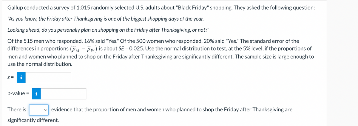 Gallup conducted a survey of 1,015 randomly selected U.S. adults about "Black Friday" shopping. They asked the following question:
"As you know, the Friday after Thanksgiving is one of the biggest shopping days of the year.
Looking ahead, do you personally plan on shopping on the Friday after Thanksgiving, or not?"
Of the 515 men who responded, 16% said "Yes." Of the 500 women who responded, 20% said "Yes." The standard error of the
differences in proportions (PM - Pw) is about SE = 0.025. Use the normal distribution to test, at the 5% level, if the proportions of
men and women who planned to shop on the Friday after Thanksgiving are significantly different. The sample size is large enough to
use the normal distribution.
Z= i
p-value = i
There is
✓evidence that the proportion of men and women who planned to shop the Friday after Thanksgiving are
significantly different.
