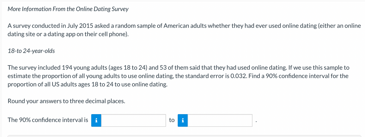 More Information From the Online Dating Survey
A survey conducted in July 2015 asked a random sample of American adults whether they had ever used online dating (either an online
dating site or a dating app on their cell phone).
18-to 24-year-olds
The survey included 194 young adults (ages 18 to 24) and 53 of them said that they had used online dating. If we use this sample to
estimate the proportion of all young adults to use online dating, the standard error is 0.032. Find a 90% confidence interval for the
proportion of all US adults ages 18 to 24 to use online dating.
Round your answers to three decimal places.
The 90% confidence interval is i
to i