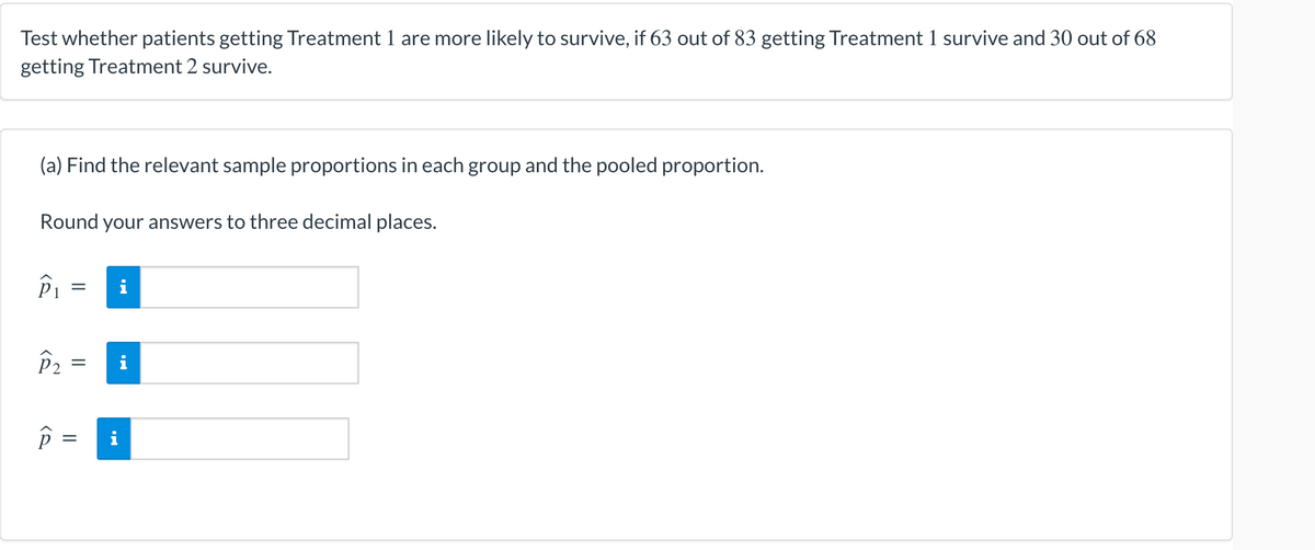 Test whether patients getting Treatment 1 are more likely to survive, if 63 out of 83 getting Treatment 1 survive and 30 out of 68
getting Treatment 2 survive.
(a) Find the relevant sample proportions in each group and the pooled proportion.
Round your answers to three decimal places.
P₁
122
P₂
P
=
||
=